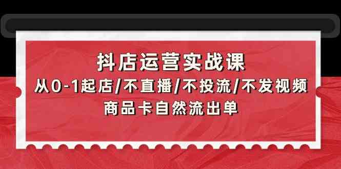 抖店运营实战课：从0-1起店/不直播/不投流/不发视频/商品卡自然流出单-CAA8.COM网创项目网