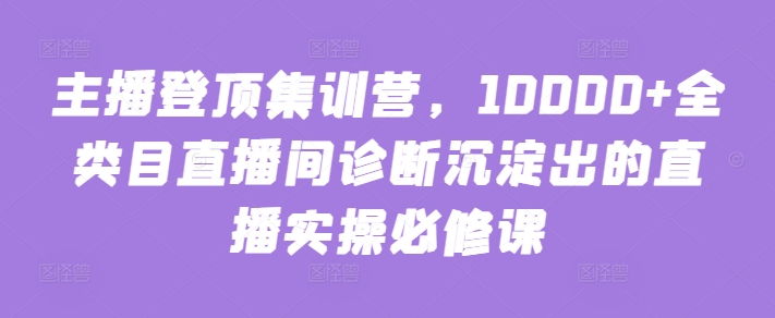 主播登顶集训营，10000+全类目直播间诊断沉淀出的直播实操必修课-CAA8.COM网创项目网