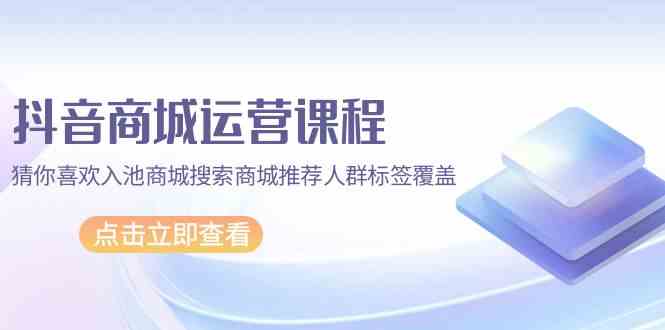 抖音商城运营课程，猜你喜欢入池商城搜索商城推荐人群标签覆盖（67节课）-CAA8.COM网创项目网