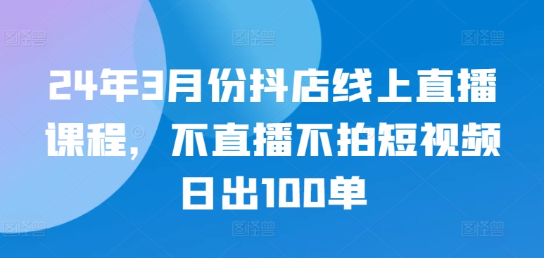 24年3月份抖店线上直播课程，不直播不拍短视频日出100单-CAA8.COM网创项目网