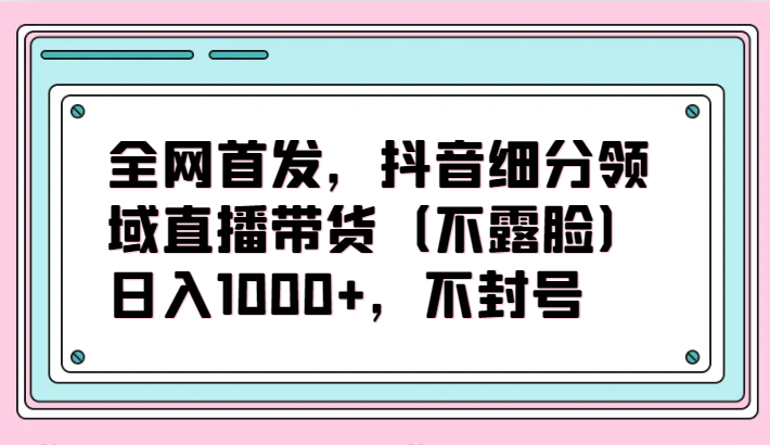 全网首发，抖音细分领域直播带货（不露脸）项目，日入1000+，不封号-CAA8.COM网创项目网