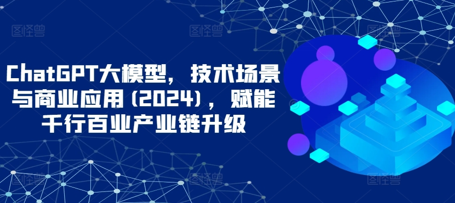 ChatGPT大模型，技术场景与商业应用(2024)，赋能千行百业产业链升级-CAA8.COM网创项目网