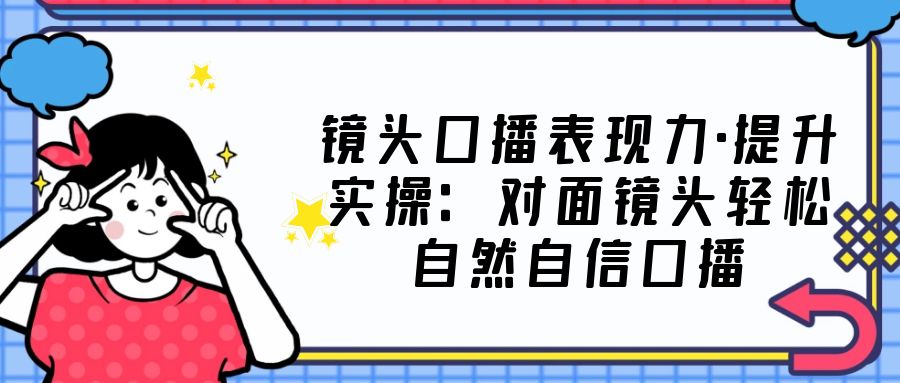 镜头口播表现力·提升实操：对面镜头轻松自然自信口播（23节课）-CAA8.COM网创项目网