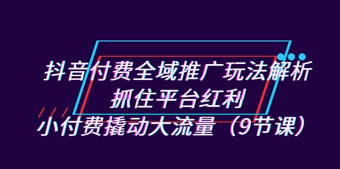 抖音付费全域推广玩法解析：抓住平台红利，小付费撬动大流量（9节课）-CAA8.COM网创项目网