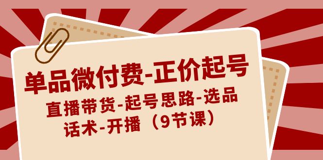 单品微付费-正价起号：直播带货-起号思路-选品-话术-开播（9节课）-CAA8.COM网创项目网