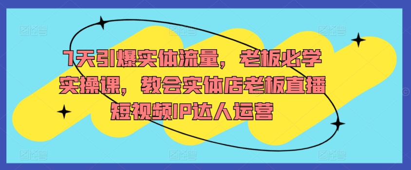 7天引爆实体流量，老板必学实操课，教会实体店老板直播短视频IP达人运营-CAA8.COM网创项目网