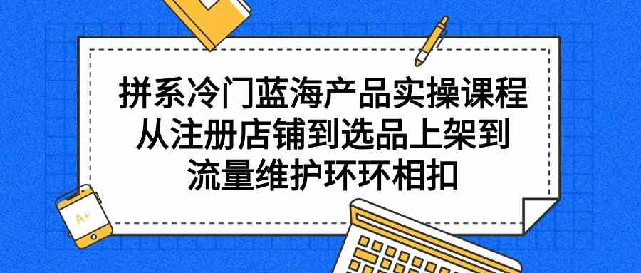 （9527期）拼系冷门蓝海产品实操课程，从注册店铺到选品上架到流量维护环环相扣-CAA8.COM网创项目网