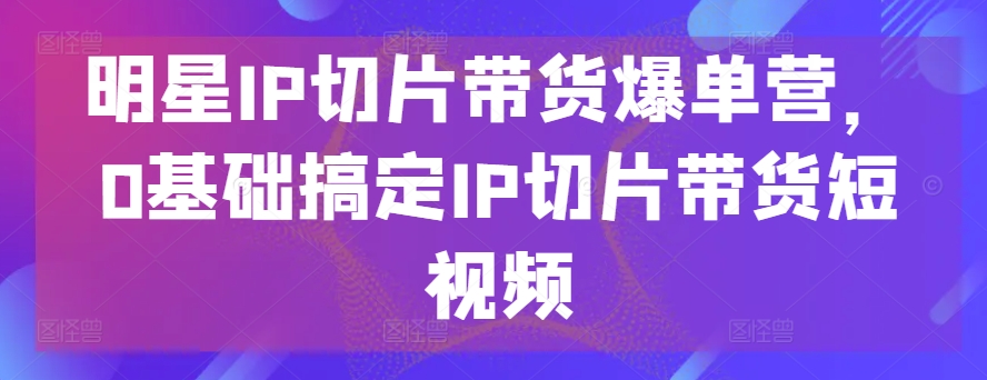 明星IP切片带货爆单营，0基础搞定IP切片带货短视频-CAA8.COM网创项目网