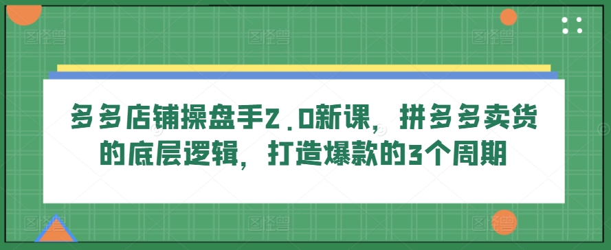 多多店铺操盘手2.0新课，拼多多卖货的底层逻辑，打造爆款的3个周期-CAA8.COM网创项目网