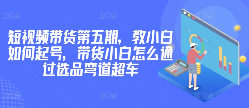 价值2980短视频带货第五期，教小白如何起号，带货小白怎么通过选品弯道超车-CAA8.COM网创项目网