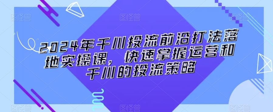 2024年千川投流前沿打法落地实操课，快速掌握运营和千川的投流策略-CAA8.COM网创项目网