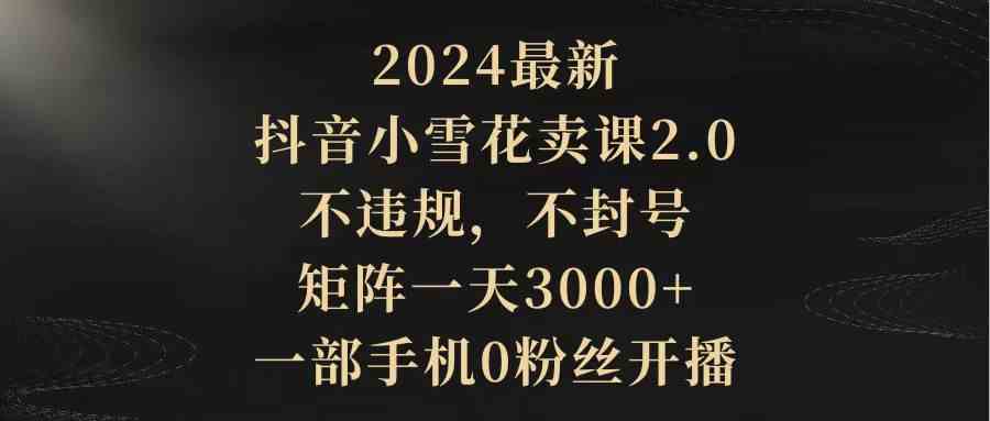 （9639期）2024最新抖音小雪花卖课2.0 不违规 不封号 矩阵一天3000+一部手机0粉丝开播-CAA8.COM网创项目网