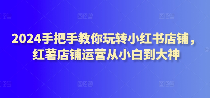 2024手把手教你玩转小红书店铺，红薯店铺运营从小白到大神-CAA8.COM网创项目网