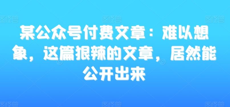 某公众号付费文章：难以想象，这篇狠辣的文章，居然能公开出来-CAA8.COM网创项目网