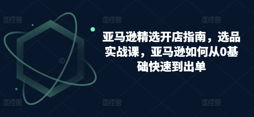 亚马逊精选开店指南，选品实战课，亚马逊如何从0基础快速到出单-CAA8.COM网创项目网