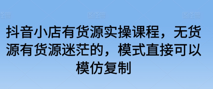 抖音小店有货源实操课程，无货源有货源迷茫的，模式直接可以模仿复制-CAA8.COM网创项目网