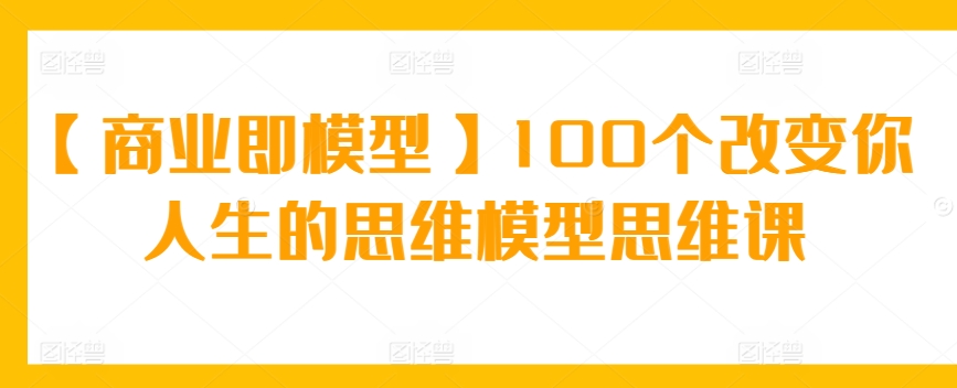 【商业即模型】100个改变你人生的思维模型思维课-CAA8.COM网创项目网