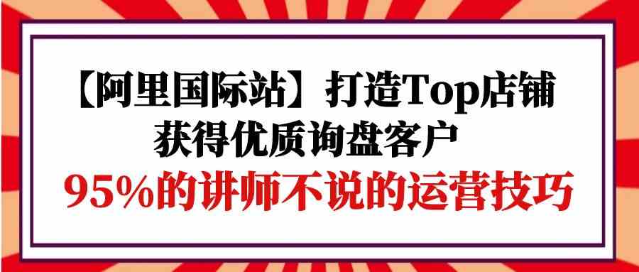 （9976期）【阿里国际站】打造Top店铺-获得优质询盘客户，95%的讲师不说的运营技巧-CAA8.COM网创项目网