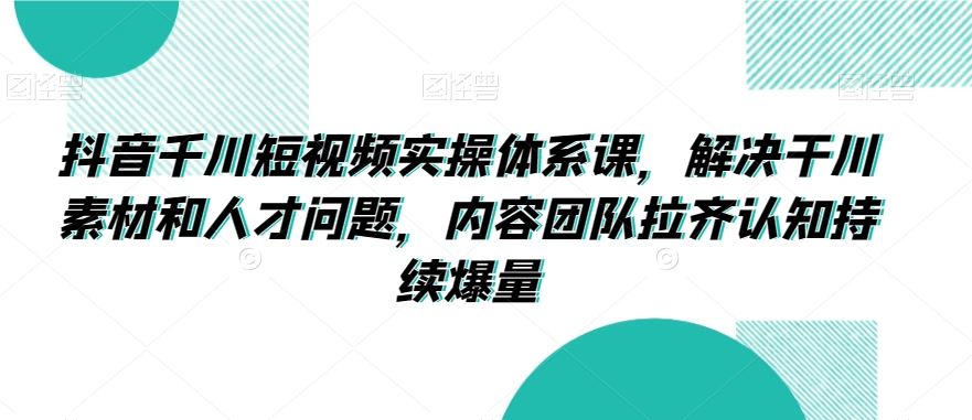 抖音千川短视频实操体系课，解决干川素材和人才问题，内容团队拉齐认知持续爆量-CAA8.COM网创项目网